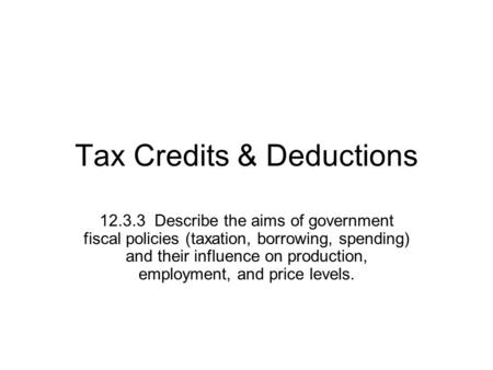 Tax Credits & Deductions 12.3.3 Describe the aims of government fiscal policies (taxation, borrowing, spending) and their influence on production, employment,