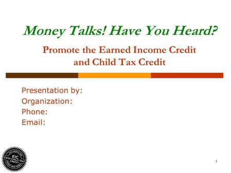 1 Money Talks! Have You Heard? Promote the Earned Income Credit and Child Tax Credit Presentation by: Organization: Phone: Email: