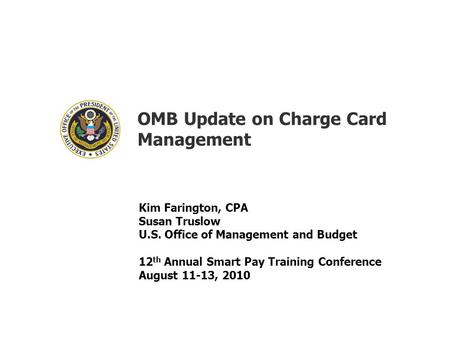 OMB Update on Charge Card Management Kim Farington, CPA Susan Truslow U.S. Office of Management and Budget 12 th Annual Smart Pay Training Conference August.