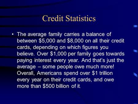 Credit Statistics The average family carries a balance of between $5,000 and $8,000 on all their credit cards, depending on which figures you believe.