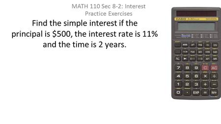 Find the simple interest if the principal is $500, the interest rate is 11% and the time is 2 years. MATH 110 Sec 8-2: Interest Practice Exercises.