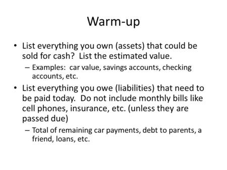 Warm-up List everything you own (assets) that could be sold for cash? List the estimated value. – Examples: car value, savings accounts, checking accounts,