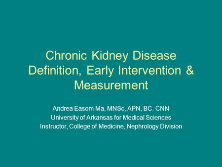 Chronic Kidney Disease Definition, Early Intervention & Measurement Andrea Easom Ma, MNSc, APN, BC. CNN University of Arkansas for Medical Sciences Instructor,