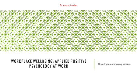 Dr Aaron Jarden WORKPLACE WELLBEING: APPLIED POSITIVE PSYCHOLOGY AT WORK Or giving up and going home…