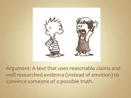 Argument: A text that uses reasonable claims and well researched evidence (instead of emotion) to convince someone of a possible truth.