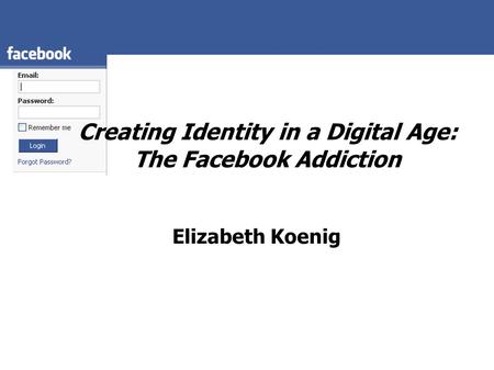 Creating Identity in a Digital Age: The Facebook Addiction Elizabeth Koenig.