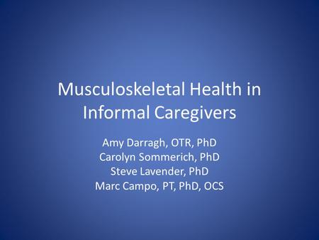 Musculoskeletal Health in Informal Caregivers Amy Darragh, OTR, PhD Carolyn Sommerich, PhD Steve Lavender, PhD Marc Campo, PT, PhD, OCS.