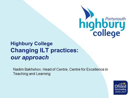 Highbury College Changing ILT practices: our approach Nadim Bakhshov, Head of Centre, Centre for Excellence in Teaching and Learning.