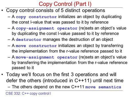 CSE 332: C++ copy control I Copy Control (Part I) Copy control consists of 5 distinct operations –A copy constructor initializes an object by duplicating.