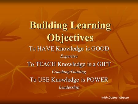 Building Learning Objectives To HAVE Knowledge is GOOD Expertise To TEACH Knowledge is a GIFT Coaching/Guiding To USE Knowledge is POWER Leadership with.