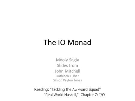 The IO Monad Mooly Sagiv Slides from John Mitchell Kathleen Fisher Simon Peyton Jones Reading: “Tackling the Awkward Squad” “Real World Haskell,” Chapter.