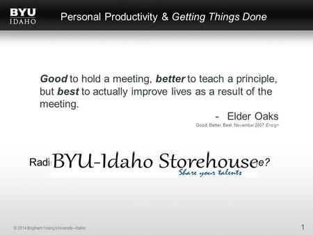 © 2014 Brigham Young University–Idaho Personal Productivity & Getting Things Done 1 Good to hold a meeting, better to teach a principle, but best to actually.