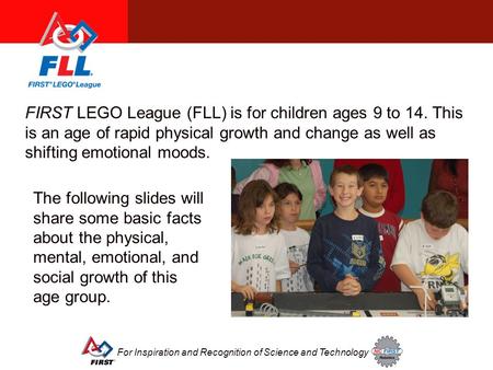 For Inspiration and Recognition of Science and Technology FIRST LEGO League (FLL) is for children ages 9 to 14. This is an age of rapid physical growth.