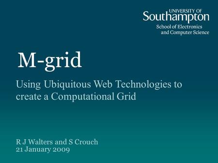M-grid Using Ubiquitous Web Technologies to create a Computational Grid R J Walters and S Crouch 21 January 2009.