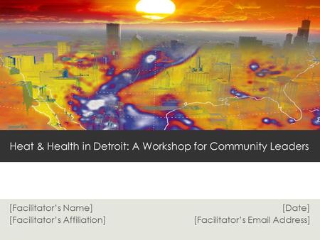 [Facilitator’s Name] [Date] [Facilitator’s Affiliation] [Facilitator’s Email Address] Heat & Health in Detroit: A Workshop for Community Leaders.