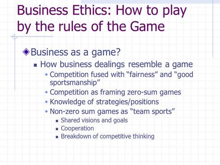 Business Ethics: How to play by the rules of the Game Business as a game? How business dealings resemble a game  Competition fused with “fairness” and.