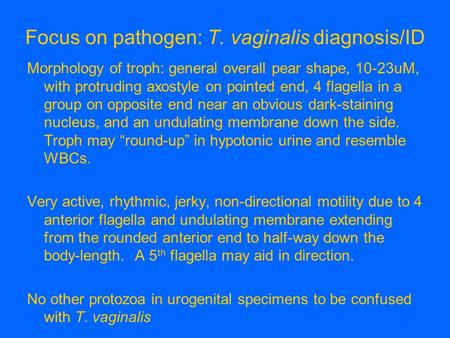 Focus on pathogen: T. vaginalis diagnosis/ID Morphology of troph: general overall pear shape, 10-23uM, with protruding axostyle on pointed end, 4 flagella.