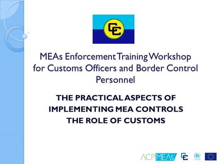 THE PRACTICAL ASPECTS OF IMPLEMENTING MEA CONTROLS THE ROLE OF CUSTOMS MEAs Enforcement Training Workshop for Customs Officers and Border Control Personnel.
