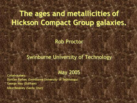 The ages and metallicities of Hickson Compact Group galaxies. Rob Proctor Swinburne University of Technology May 2005 Rob Proctor Swinburne University.