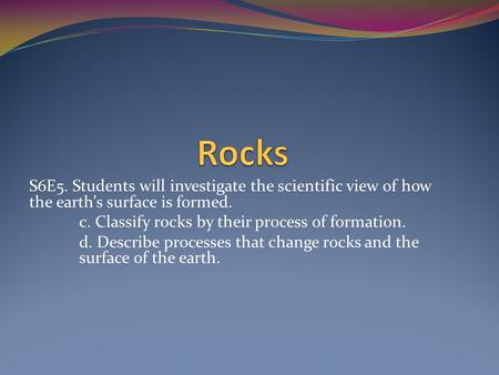 S6E5. Students will investigate the scientific view of how the earth’s surface is formed. c. Classify rocks by their process of formation. d. Describe.