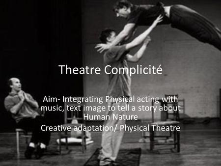 Theatre Complicité Aim- Integrating Physical acting with music, text image to tell a story about Human Nature Creative adaptation/ Physical Theatre.