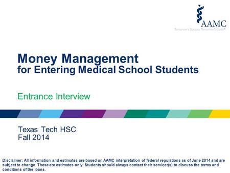Money Management for Entering Medical School Students Entrance Interview Texas Tech HSC Fall 2014 Disclaimer: All information and estimates are based on.
