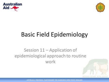 AUSTRALIA INDONESIA PARTNERSHIP FOR EMERGING INFECTIOUS DISEASES Basic Field Epidemiology Session 11 – Application of epidemiological approach to routine.