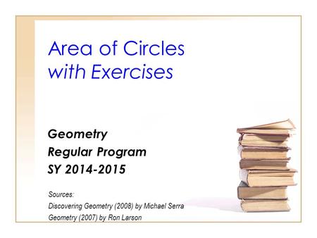 Area of Circles with Exercises Geometry Regular Program SY 2014-2015 Sources: Discovering Geometry (2008) by Michael Serra Geometry (2007) by Ron Larson.