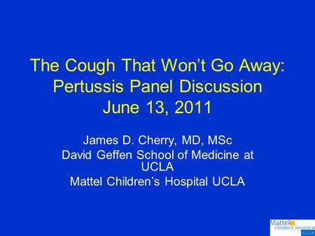 The Cough That Won’t Go Away: Pertussis Panel Discussion June 13, 2011 James D. Cherry, MD, MSc David Geffen School of Medicine at UCLA Mattel Children’s.