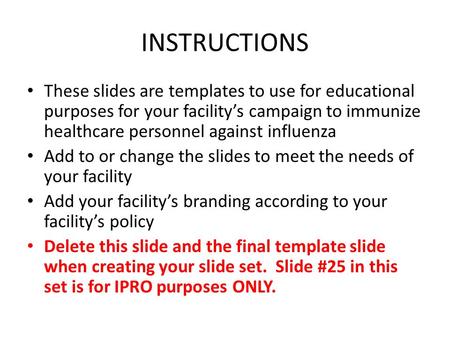 INSTRUCTIONS These slides are templates to use for educational purposes for your facility’s campaign to immunize healthcare personnel against influenza.
