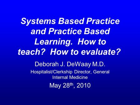 Systems Based Practice and Practice Based Learning. How to teach? How to evaluate? Deborah J. DeWaay M.D. Hospitalist/Clerkship Director, General Internal.