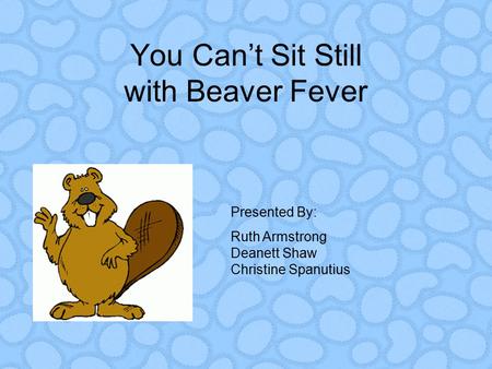You Can’t Sit Still with Beaver Fever Presented By: Ruth Armstrong Deanett Shaw Christine Spanutius.