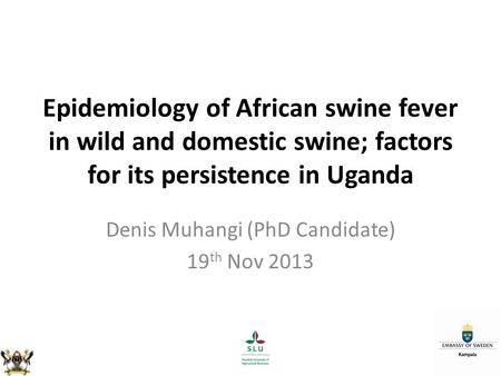 Epidemiology of African swine fever in wild and domestic swine; factors for its persistence in Uganda Denis Muhangi (PhD Candidate) 19 th Nov 2013.
