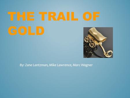 THE TRAIL OF GOLD By: Zane Lantzman, Mike Lawrence, Marc Wagner.