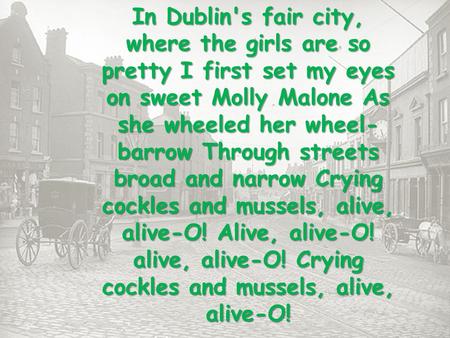 In Dublin's fair city, where the girls are so pretty I first set my eyes on sweet Molly Malone As she wheeled her wheel- barrow Through streets broad and.