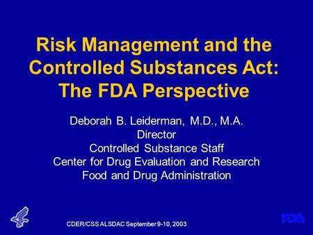 CDER/CSS ALSDAC September 9-10, 2003 Risk Management and the Controlled Substances Act: The FDA Perspective Deborah B. Leiderman, M.D., M.A. Director Controlled.