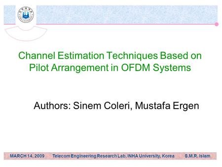 MARCH 14, 2009 Telecom Engineering Research Lab, INHA University, Korea S.M.R. Islam Channel Estimation Techniques Based on Pilot Arrangement in OFDM Systems.