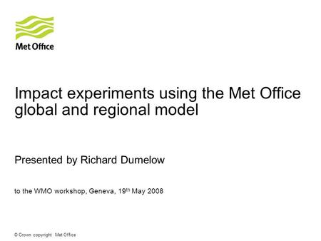 © Crown copyright Met Office Impact experiments using the Met Office global and regional model Presented by Richard Dumelow to the WMO workshop, Geneva,