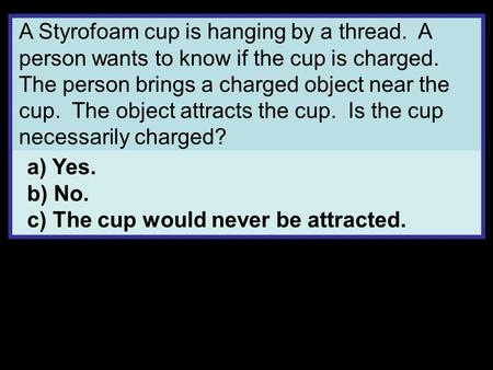 A Styrofoam cup is hanging by a thread. A person wants to know if the cup is charged. The person brings a charged object near the cup. The object attracts.
