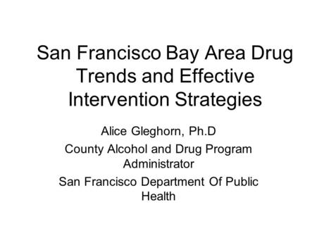 San Francisco Bay Area Drug Trends and Effective Intervention Strategies Alice Gleghorn, Ph.D County Alcohol and Drug Program Administrator San Francisco.