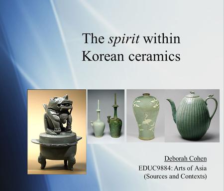 The spirit within Korean ceramics Deborah Cohen EDUC9884: Arts of Asia (Sources and Contexts) Deborah Cohen EDUC9884: Arts of Asia (Sources and Contexts)