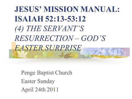JESUS’ MISSION MANUAL: ISAIAH 52:13-53:12 (4) THE SERVANT’S RESURRECTION – GOD’S EASTER SURPRISE Penge Baptist Church Easter Sunday April 24th 2011.