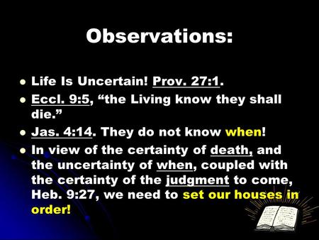 Observations: Life Is Uncertain! Prov. 27:1. Eccl. 9:5, “the Living know they shall die.” Jas. 4:14. They do not know when! In view of the certainty of.