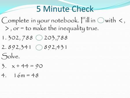 5 Minute Check Complete in your notebook. Fill in with, or = to make the inequality true. 1. 302, 788 203,788 2. 892,341 892,431 Solve. 3. x + 44 = 90.