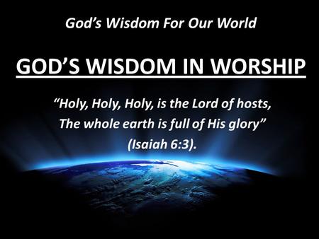 God’s Wisdom For Our World GOD’S WISDOM IN WORSHIP “Holy, Holy, Holy, is the Lord of hosts, The whole earth is full of His glory” (Isaiah 6:3).