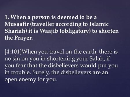 1. When a person is deemed to be a Musaafir (traveller according to Islamic Shariah) it is Waajib (obligatory) to shorten the Prayer. [4:101]When you travel.