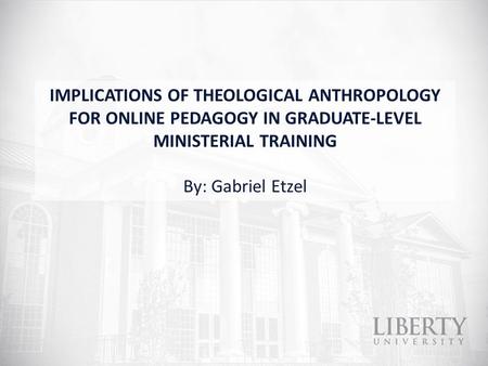 IMPLICATIONS OF THEOLOGICAL ANTHROPOLOGY FOR ONLINE PEDAGOGY IN GRADUATE-LEVEL MINISTERIAL TRAINING By: Gabriel Etzel.