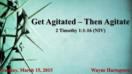 Get Agitated – Then Agitate Sunday, March 15, 2015 Wayne Hartsgrove 2 Timothy 1:1-16 (NIV)