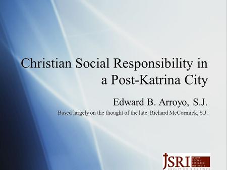 Christian Social Responsibility in a Post-Katrina City Edward B. Arroyo, S.J. Based largely on the thought of the late Richard McCormick, S.J. Edward B.