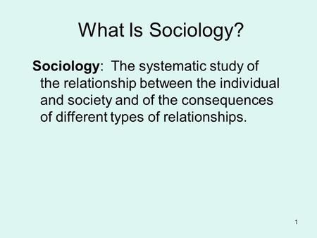 What Is Sociology? Sociology: The systematic study of the relationship between the individual and society and of the consequences of different types of.